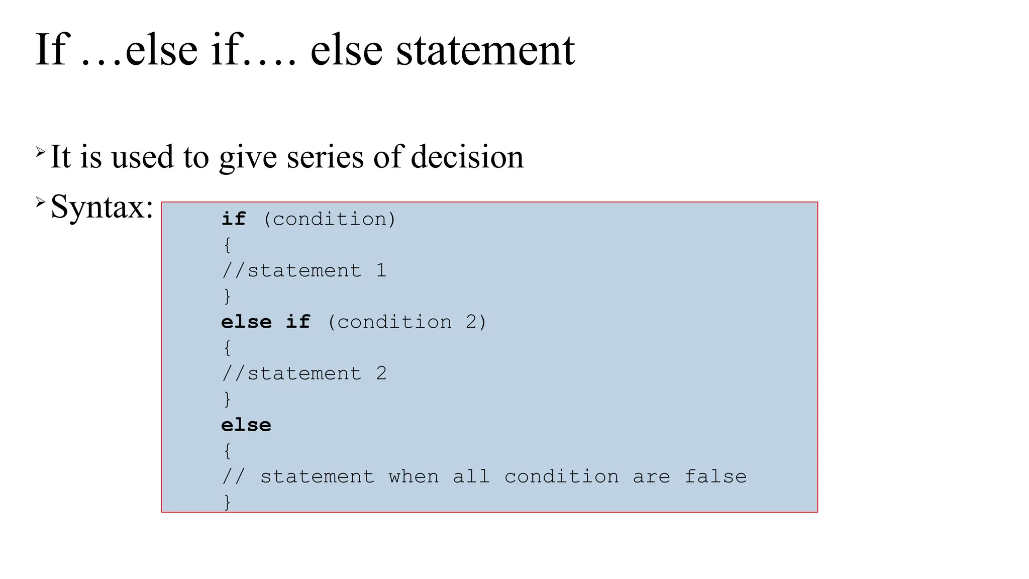 If …else if…. else statement

It is used to give series of decision

Syntax: if (condition)
{
//statement 1
}
else if (condition 2)
{
//statement 2
}
else
{
// statement when all condition are false
}
 