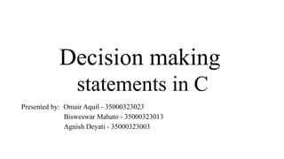 Decision making
statements in C
Presented by: Omair Aquil - 35000323023
Bisweswar Mahato - 35000323013
Agnish Deyati - 35000323003
 
