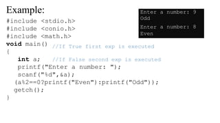 Example:
//If True first exp is executed
//If False second exp is executed
#include <stdio.h>
#include <conio.h>
#include <math.h>
void main()
{
int a;
printf("Enter a number: ");
scanf("%d",&a);
(a%2==0?printf("Even"):printf("Odd"));
getch();
}
Enter
Odd
a number: 9
Enter
Even
a number: 8
 