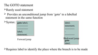 The GOTO statement
Rarely used statement
 Provides an unconditional jump from ‘goto’ to a labelled
statement in the same function
Syntax:
Requires label to identify the place where the branch is to be made
goto label;
-------------
-------------
label;
statement;
label;
statement;
------------
-
------------
-
goto
label;
Forward jump Backward jump
 