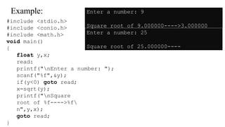 Example:
#include <stdio.h>
#include <conio.h>
#include <math.h>
void main()
{
float y,x;
read:
printf("nEnter a number: ");
scanf("%f",&y);
if(y<0) goto read;
x=sqrt(y);
printf("nSquare
root of %f---->%f
n",y,x);
goto read;
}
Enter a number: 9
Square root of 9.000000---->3.000000
Enter a number: 25
Square root of 25.000000----
>5.000000
 