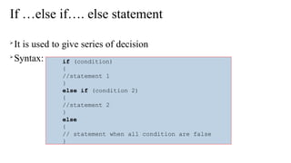 If …else if…. else statement

It is used to give series of decision

Syntax: if (condition)
{
//statement 1
}
else if (condition 2)
{
//statement 2
}
else
{
// statement when all condition are false
}
 