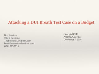 Ben Sessions
@Ben_Sessions
TheSessionsLawFirm.com
ben@thesessionslawﬁrm.com
(470) 225-7710
Attacking a DUI Breath Test Case on a Budget
Georgia ICLE
Atlanta, Georgia
December 7, 2018
 