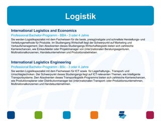 Logistik 
International Logistics and Economics 
Professional Bachelor-Programm - BBA - 3 oder 4 Jahre 
Sie werden Logistikspezialist mit dem Fachwissen für die beste, preisgünstigste und schnellste Herstellungs- und 
Verteilungsmethode für Produkte. Im Studiengang Wirtschaft liegt der Schwerpunkt auf Marketing und 
Verkaufsmanagement. Den Absolventen dieses Studiengangs Wirtschaftslogistik bieten sich zahlreiche 
Karrierechancen, wie Einkaufsleiter oder Projektmanager von (inter)nationalen Beratungsagenturen, 
Multinationalkonzernen, Handelsunternehmen und Produktionsbetrieben. 
International Logistics Engineering 
Professional Bachelor-Programm - BSc - 3 oder 4 Jahre 
Sie werden Logistikspezialist mit dem Fachwissen für ICT sowie für Lagerhaltungs-, Transport- und 
Umschlagtechniken. Der Schwerpunkt dieses Studiengangs liegt auf ICT-relevanten Themen, wie Intelligente 
Transportsysteme. Den Absolventen dieses Transportlogistik-Programms bieten sich zahlreiche Karrierechancen, 
wie Produktionsplaner oder Distributionmanager bei (inter)nationalen Transport- oder Produktionsunternehmen, 
Multinationalkonzernen und Handelsunternehmen. 
 