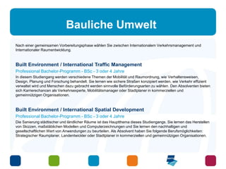 Bauliche Umwelt 
Nach einer gemeinsamen Vorbereitungsphase wählen Sie zwischen Internationalem Verkehrsmanagement und 
Internationaler Raumentwicklung. 
Built Environment / International Traffic Management 
Professional Bachelor-Programm - BSc - 3 oder 4 Jahre 
In diesem Studiengang werden verschiedene Themen der Mobilität und Raumordnung, wie Verhaltensweisen, 
Design, Planung und Forschung behandelt. Sie lernen wie sichere Straßen konzipiert werden, wie Verkehr effizient 
verwaltet wird und Menschen dazu gebracht werden sinnvolle Beförderungsarten zu wählen. Den Absolventen bieten 
sich Karrierechancen als Verkehrsexperte, Mobilitätsmanager oder Stadtplaner in kommerziellen und 
gemeinnützigen Organisationen. 
Built Environment / International Spatial Development 
Professional Bachelor-Programm - BSc - 3 oder 4 Jahre 
Die Sanierung städtischer und ländlicher Räume ist das Hauptthema dieses Studiengangs. Sie lernen das Herstellen 
von Skizzen, maßstäblichen Modellen und Computerzeichnungen und Sie lernen den nachhaltigen und 
gesellschaftlichen Wert von Anwendungen zu beurteilen. Als Absolvent haben Sie folgende Berufsmöglichkeiten: 
Strategischer Raumplaner, Landentwickler oder Stadtplaner in kommerziellen und gemeinnützigen Organisationen. 
 