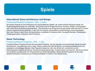 Spiele 
International Game Architecture and Design 
Professional Bachelor-Programm - BSc - 4 Jahre 
Sie werden Experte für die Entwicklung von hochqualitativen Spielen, sie nutzen kreative Designkonzepte und 
Graphikdesignkenntnisse und -techniken. Sie können sich für Programmierung, Visual Art, Design und Produktion 
oder Indie Game Entwicklung spezialisieren. Das Herzstück des Programms ist das Spiele-Labor der NHTV mit dem 
internen Spiele-Entwicklungsstudio, in dem Sie mit Gruppen verschiedener Fachrichtungen zusammenarbeiten. 
Nach dem Studium steht ihnen die Karriereleiter zu leitenden Funktionen offen: Konzept-Entwickler, Chefdesigner, 
Chefprogrammierer, Artdirector oder Produzent. 
Game Technology 
Professional Master-Programm - MSc - 1 Jahr 
In diesem Master-Programm lernen Sie besondere Probleme, die die nationale und internationale Spiele-Industrie 
kennzeichnen, anzusprechen und zu lösen. Hierzu untersuchen Sie die Berufs- und Wissenschaftsbereiche und 
analysieren einschlägiges Material. Das Programm dauert ein Jahr und richtet sich vornehmlich auf die 
technologischen Aspekte des Berufs. Es gibt zwei Spezialisierungen: Programming und Visual Art. Die Kurse werden 
von Dozenten aus Bereichen der Wissenschaft und Wirtschaft geleitet. Dieses Master-Programm ist die erste 
staatlich finanzierte Ausbildung zum Professional Master in Game in den Niederlanden. 
 