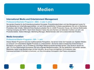 Medien 
International Media and Entertainment Management 
Professional Bachelor-Programm - BBA - 3 oder 4 Jahre 
Sie werden Experte für die Entwicklung kreativer Konzepte, Produktionstechniken und das Management sowie für 
das Marketing von Unterhaltungsprodukten. Je nach Ihrer persönlichen Vorliebe spezialisieren Sie sich in Marketing, 
Produktion oder Inhalte. Während Ihres Studiums arbeiten Sie im mADE Production House, der internen Multimedia- 
Training Company der NHTV. Nach Ihrem Studium haben Sie eine Karriere von leitenden Funktion vor sich, wie 
Produktionsleiter, Station-Manager, Marketing-Manager, Medienberater oder eine andere leitenden Position. 
Media Innovation 
Professional Master-Programm - MA - 1 Jahr 
Dieses Master Programm hat eine multidisziplinäre Perspektive. Sie lernen hinter die Fassade von digitalen Medien 
zu schauen und wesentliche digitale Prozesse zu unterscheiden. Sie lernen diese analytischen Erkenntnisse in 
Bausteine umzusetzen, die zur Erstellung zukünftiger Medienprodukte benötigt werden. Das Studium dauert ein 
Jahr. Für Ihre Diplomarbeit konzipieren Sie eine originale Medieninnovation, die Sie tatsächlich vermarkten werden. 
Mitarbeiter haben enge Beziehungen mit der Industrie, die es Ihnen ermöglichen mit Investoren oder 
Interessenvertretern in Kontakt zu kommen, um Ihre innovativen Konzepte in die Praxis umzusetzen. 
 