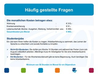 Häufig gestellte Fragen 
Die monatlichen Kosten betragen etwa: 
Wohnung : € 310,- 
Krankenversicherung : € 91,- 
Lebensunterhalt, Bücher, Ausgehen, Kleidung, Verkehrsmittel usw.: € 499,- 
Gesamtkosten pro Monat : € 900,- 
Studentenjobs 
Ein Job kann Ihnen helfen die Kosten zu tragen, Arbeitserfahrung zu sammeln, das Lernen der 
Sprache zu erleichtern und soziale Kontakte zu knüpfen. 
 Nicht-EU-Studenten: Sie dürfen pro Woche 10 Stunden und während der Ferien (Juni-Juli- 
August) vollzeitlich arbeiten. Allerdings muss Ihr Arbeitgeber für Sie eine Arbeitserlaubnis 
beantragen. 
 EU-Studenten: Für die Wochenstundenzahl gibt es keine Begrenzung. Auch benötigen Sie 
keine Arbeitserlaubnis. 
Minimum von 56 Stunden im Monat für ein Stipendium 
 