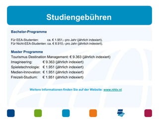 Studiengebühren 
Bachelor-Programme 
Für EEA-Studenten: ca. € 1.951,- pro Jahr (jährlich indexiert). 
Für Nicht-EEA-Studenten :ca. € 8.910,- pro Jahr (jährlich indexiert). 
Master Programme 
Tourismus Destination Management: € 9.363 (jährlich indexiert) 
Imagineering: € 9.363 (jährlich indexiert) 
Spieletechnologie: € 1.951 (jährlich indexiert) 
Medien-Innovation: € 1.951 (jährlich indexiert) 
Freizeit-Studium: € 1.951 (jährlich indexiert) 
Weitere Informationen finden Sie auf der Website: www.nhtv.nl 
 