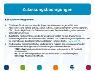 Zulassungsbedingungen 
Für Bachelor Programme 
 Für dieses Studium muss eine der folgenden Voraussetzungen erfüllt sein: 
Abgeschlossene höhere Schule, Abitur, Artium, Avgångsbetvg från Gymnasieskolan, 
COU, Senior High School – Schulabschluss oder Berufsausbildungsabschluss auf 
Sekundarschulniveau. 
 Zusätzliche Fachkenntnisse und/oder Zeugnisse werden für das Studium des 
Hotelmanagements, des Internationalen Medien- und Unterhaltungsmanagements und 
für Internationale Spielearchitektur und Design verlangt. Siehe: www.nhtv.nl. 
 Als Bewerber mit nichtenglischer Muttersprache müssen Sie einen ausreichenden 
Nachweis einer der folgenden Voraussetzungen vorweisen können: 
TOEFL -Test (Mindestpunktzahl 80 internet-basiert und mindestens 20 Punkte für 
Sprachfertigkeit). 
IELTS-Test (Mindestgesamtnote 6.0 und mindestens 6.0 für Sprachfertigkeit)- 
Cambridge Advanced Certificate. 
 
