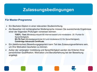 Zulassungsbedingungen 
Für Master-Programme 
 Ein Bachelor-Diplom in einer relevanten Studienrichtung. 
 Als Bewerber mit nichtenglischer Muttersprache müssen Sie ausreichende Ergebnisse 
einer der folgenden Prüfungen vorweisen können: 
TOEFL -Test (Mindestpunktzahl 80 internet-basiert und mindestens 20 Punkte für 
Sprachfertigkeit). 
IELTS-Test (Mindestgesamtnote 6.0 und mindestens 6.0 für Sprachfertigkeit). 
Cambridge Advanced Certificate. 
 Ein (telefonisches) Bewerbungsgespräch kann Teil des Zulassungsverfahrens sein, 
um Ihre Motivation beurteilen zu können. 
 Außer der verlangten Vorbildung und Sprachfertigkeit werden die Kriterien Ihrer 
persönlichen Qualifikation, Motivation und Berufserfahrung bei der Bewerbung 
angelegt. 
 