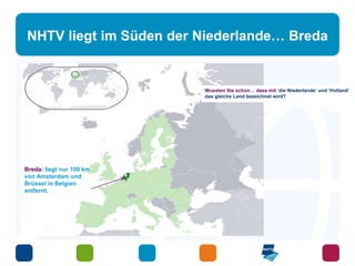 NHTV liegt im Süden der Niederlande… Breda 
Breda: liegt nur 100 km 
von Amsterdam und 
Brüssel in Belgien 
entfernt. 
Wussten Sie schon… dass mit ‘die Niederlande’ und ‘Holland’ 
das gleiche Land bezeichnet wird? 
 
