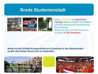 Breda Studentenstadt 
Eine pulsierende und geschichts-trächtige 
Stadt im Süden von Holland 
mit einer lebensfrohen Ausstrahlung, 
Das ist Breda! 
Breda hat etwa 174 000 Einwohner, 
mit etwa 14 000 Studenten. 
Breda hat die höchste Kneipendichte pro Einwohner in den Niederlanden; 
es gibt also keinen Grund sich zu langweilen. 
 