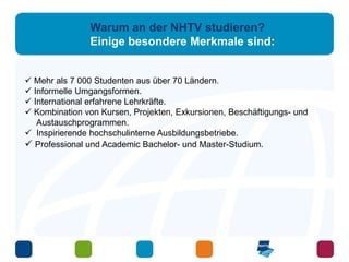 Warum an der NHTV studieren? 
Einige besondere Merkmale sind: 
 Mehr als 7 000 Studenten aus über 70 Ländern. 
 Informelle Umgangsformen. 
 International erfahrene Lehrkräfte. 
 Kombination von Kursen, Projekten, Exkursionen, Beschäftigungs- und 
Austauschprogrammen. 
 Inspirierende hochschulinterne Ausbildungsbetriebe. 
 Professional und Academic Bachelor- und Master-Studium. 
 