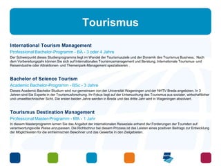 Tourismus 
International Tourism Management 
Professional Bachelor-Programm - BA - 3 oder 4 Jahre 
Der Schwerpunkt dieses Studienprogramms liegt im Wandel der Tourismusziele und der Dynamik des Tourismus Business. Nach 
dem Vorbereitungsjahr können Sie sich auf Internationales Tourismusmanagement und Beratung, Internationale Tourismus- und 
Reiseindustrie oder Attraktionen- und Themenpark-Management spezialisieren . 
Bachelor of Science Tourism 
Academic Bachelor-Programm - BSc - 3 Jahre 
Dieses Academic Bachelor Studium wird nur gemeinsam von der Universität Wageningen und der NHTV Breda angeboten. In 3 
Jahren sind Sie Experte in der Tourismusforschung. Ihr Fokus liegt auf der Untersuchung des Tourismus aus sozialer, wirtschaftlicher 
und umwelttechnischer Sicht. Die ersten beiden Jahre werden in Breda und das dritte Jahr wird in Wageningen absolviert. 
Tourismus Destination Management 
Professional Master-Programm - MA - 1 Jahr 
In diesem Masterprogramm lernen Sie das Angebot der internationalen Reiseziele anhand der Forderungen der Touristen auf 
verantwortungsvolle Weise anzupassen. Die Richtschnur bei diesem Prozess ist das Leisten eines positiven Beitrags zur Entwicklung 
der Möglichkeiten für die einheimischen Bewohner und das Gewerbe in den Zielgebieten. 
 