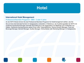 Hotel 
International Hotel Management 
Professional Bachelor-Programm - BBA - 3 oder 4 Jahre 
An der NHTV Breda können Sie das Professional Bachelor-Programm für Hotelmanagement wählen, das Sie 
Sie auf eine internationale Karriere im Gastgewerbe vorbereitet. In Sibelicious, der Ausbildungsstätte der NHTV mit 
modernen Kücheneinrichtungen sammeln Sie Erfahrung in der Organisation von Meetings und im Bewirten von 
Gästen. Zahlreiche Karrierechancen stehen Ihnen offen: Geschäftsführer, Rooms Division Manager, Food and 
Beverage Manager, Bankett Manager, Quality Manager, Verkaufsleiter oder Marketing Manager im Gastgewerbe. 
 