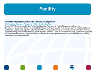 Facility 
International Real Estate and Facility Management 
Professional Bachelor-Programm - BBA - 3 oder 4 Jahre 
An der NTHV Breda können Sie das Professional Bachelor-Programm für Facility Management wählen, das 
Sie auf eine internationale Karriere in der Gebäudemanagementindustrie vorbereitet. Sie verwalten die möglichst effiziente 
und sichere Arbeitsumgebung und werden Fachkraft für die Koordination der Supportdienste einer Organisation. Die 'New 
Ways of Working' in einer internationalen Umgebung ist ein zentrales Thema in diesem Studiengang. Gebäudemanager sind 
die Schlüsselpositionen von Organisationen wie Multinationalkonzerne, Krankenhäuser, Flughäfen, Hotels und Caterings, 
Reinigungs- und Sicherheitsfirmen. 
 