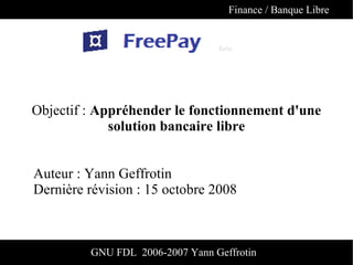 Finance / Banque Libre




Objectif : Appréhender le fonctionnement d'une
             solution bancaire libre


Auteur : Yann Geffrotin
Dernière révision : 15 octobre 2008



         GNU FDL 2006-2007 Yann Geffrotin
 