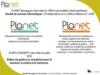 PLANET Bourgogne a été créée en 1995 et est installée à Saint-Apollinaire.
Société de services informatiques, 16 collabora...