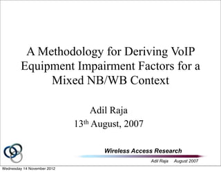 Wireless Access Research
Adil Raja August 2007
A Methodology for Deriving VoIP
Equipment Impairment Factors for a
Mixed NB/WB Context
Adil Raja
13th August, 2007
Wednesday 14 November 2012
 