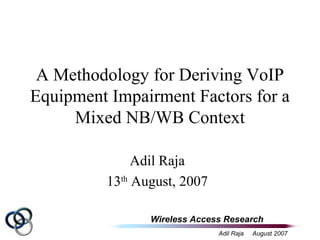 Wireless Access Research
Adil Raja August 2007
A Methodology for Deriving VoIP
Equipment Impairment Factors for a
Mixed NB/WB Context
Adil Raja
13th
August, 2007
 