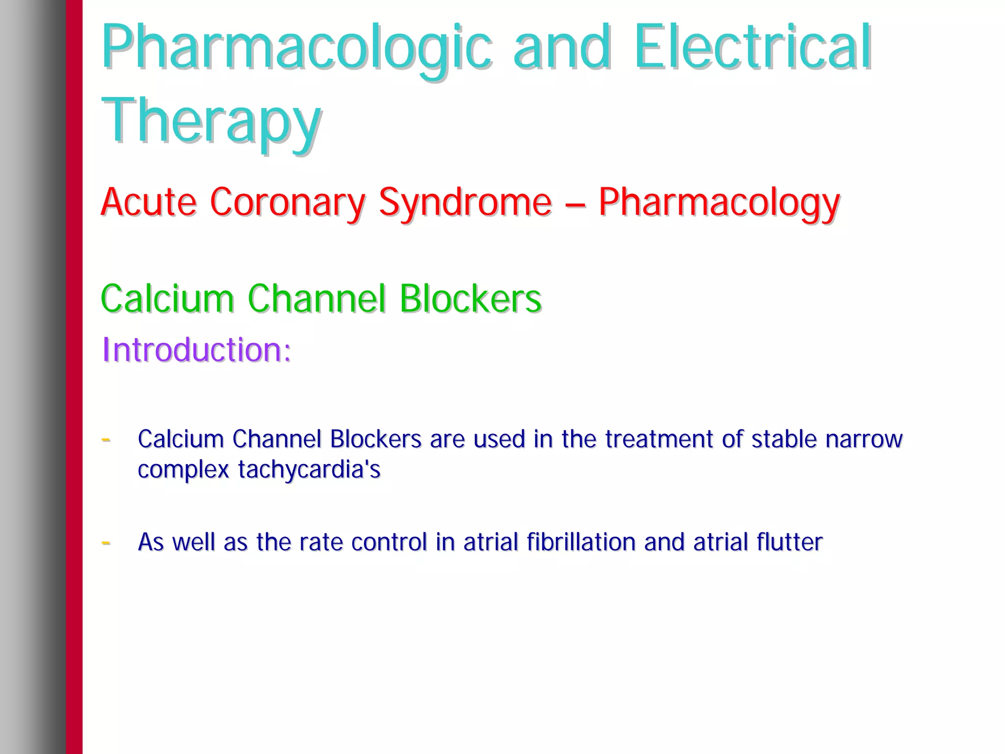 Pharmacologic and Electrical
Therapy
Acute Coronary Syndrome – Pharmacology

Calcium Channel Blockers
Introduction:

- Calcium Channel Blockers are used in the treatment of stable narrow
   complex tachycardia's

- As well as the rate control in atrial fibrillation and atrial flutter
 