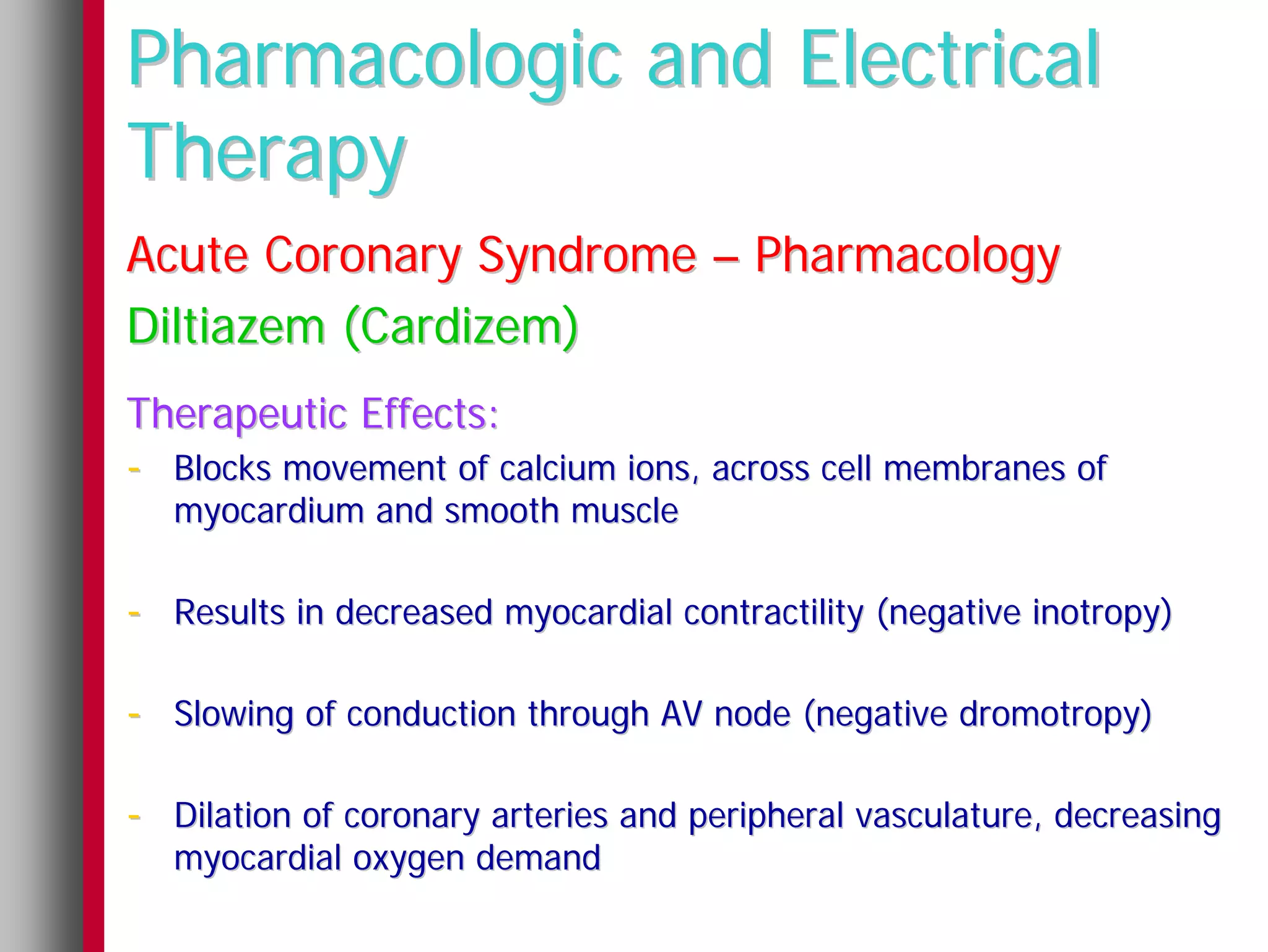 Pharmacologic and Electrical
Therapy
Acute Coronary Syndrome – Pharmacology
Diltiazem (Cardizem)
Therapeutic Effects:
- Blocks movement of calcium ions, across cell membranes of
   myocardium and smooth muscle

- Results in decreased myocardial contractility (negative inotropy)

- Slowing of conduction through AV node (negative dromotropy)

- Dilation of coronary arteries and peripheral vasculature, decreasing
   myocardial oxygen demand
 