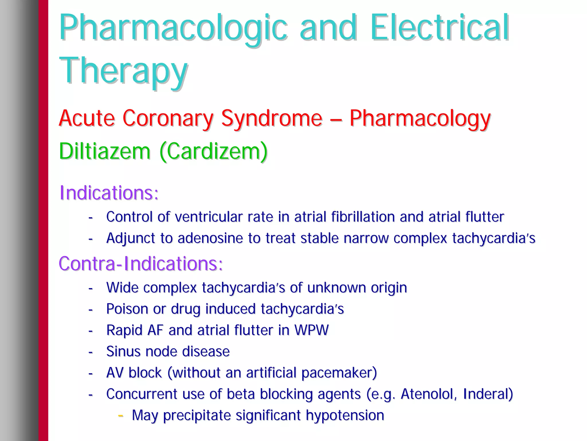 Pharmacologic and Electrical
Therapy
Acute Coronary Syndrome – Pharmacology
Diltiazem (Cardizem)
Indications:
   - Control of ventricular rate in atrial fibrillation and atrial flutter
   - Adjunct to adenosine to treat stable narrow complex tachycardia’s
Contra-Indications:
   -   Wide complex tachycardia’s of unknown origin
   -   Poison or drug induced tachycardia’s
   -   Rapid AF and atrial flutter in WPW
   -   Sinus node disease
   -   AV block (without an artificial pacemaker)
   -   Concurrent use of beta blocking agents (e.g. Atenolol, Inderal)
         - May precipitate significant hypotension
 