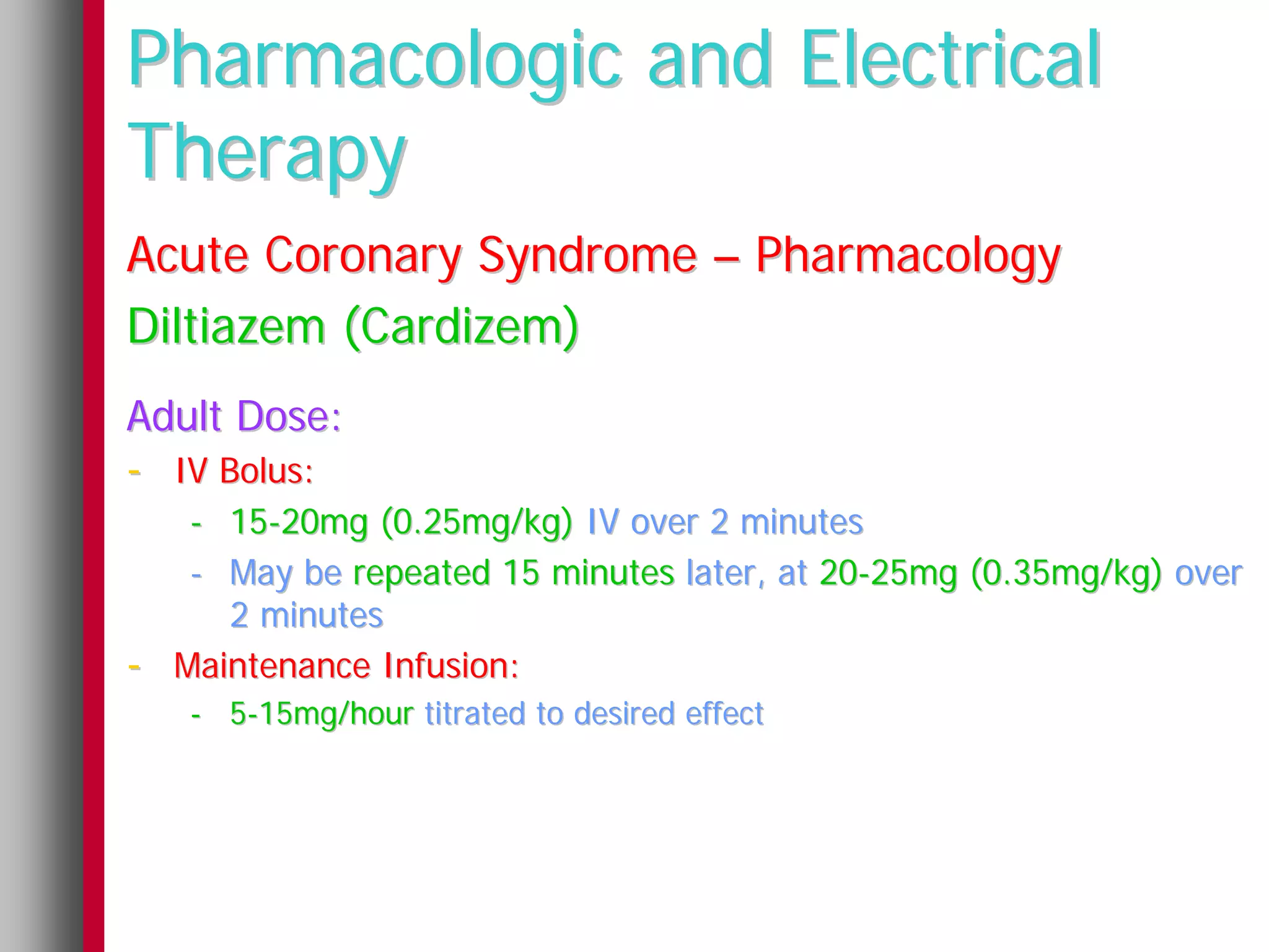 Pharmacologic and Electrical
Therapy
Acute Coronary Syndrome – Pharmacology
Diltiazem (Cardizem)
Adult Dose:
- IV Bolus:
     - 15-20mg (0.25mg/kg) IV over 2 minutes
     - May be repeated 15 minutes later, at 20-25mg (0.35mg/kg) over
       2 minutes
-   Maintenance Infusion:
    - 5-15mg/hour titrated to desired effect
 