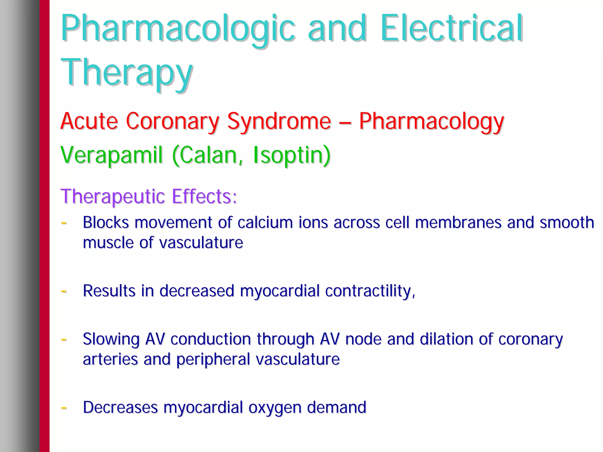 Pharmacologic and Electrical
Therapy
Acute Coronary Syndrome – Pharmacology
Verapamil (Calan, Isoptin)
Therapeutic Effects:
- Blocks movement of calcium ions across cell membranes and smooth
   muscle of vasculature

- Results in decreased myocardial contractility,

- Slowing AV conduction through AV node and dilation of coronary
   arteries and peripheral vasculature

- Decreases myocardial oxygen demand
 
