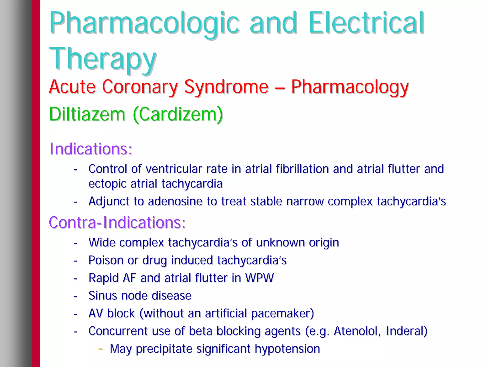Pharmacologic and Electrical
Therapy
Acute Coronary Syndrome – Pharmacology
Diltiazem (Cardizem)
Indications:
   - Control of ventricular rate in atrial fibrillation and atrial flutter and
     ectopic atrial tachycardia
   - Adjunct to adenosine to treat stable narrow complex tachycardia’s
Contra-Indications:
   -   Wide complex tachycardia’s of unknown origin
   -   Poison or drug induced tachycardia’s
   -   Rapid AF and atrial flutter in WPW
   -   Sinus node disease
   -   AV block (without an artificial pacemaker)
   -   Concurrent use of beta blocking agents (e.g. Atenolol, Inderal)
         - May precipitate significant hypotension
 