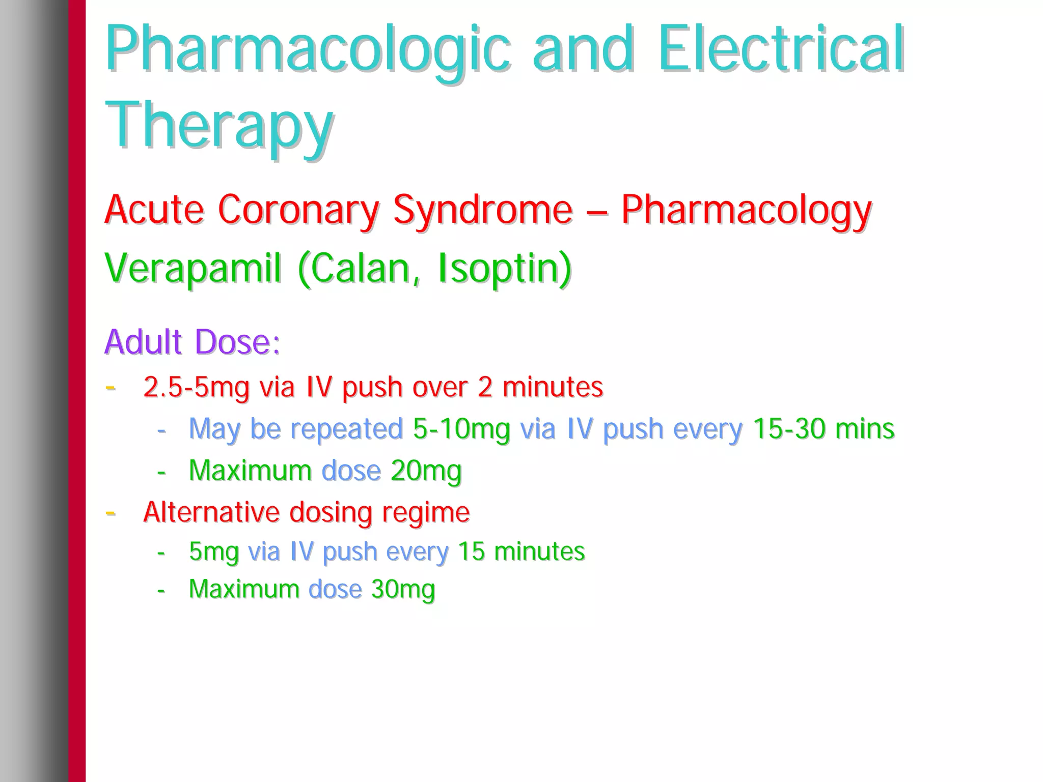 Pharmacologic and Electrical
Therapy
Acute Coronary Syndrome – Pharmacology
Verapamil (Calan, Isoptin)
Adult Dose:
- 2.5-5mg via IV push over 2 minutes
     - May be repeated 5-10mg via IV push every 15-30 mins
     - Maximum dose 20mg
-   Alternative dosing regime
    - 5mg via IV push every 15 minutes
    - Maximum dose 30mg
 