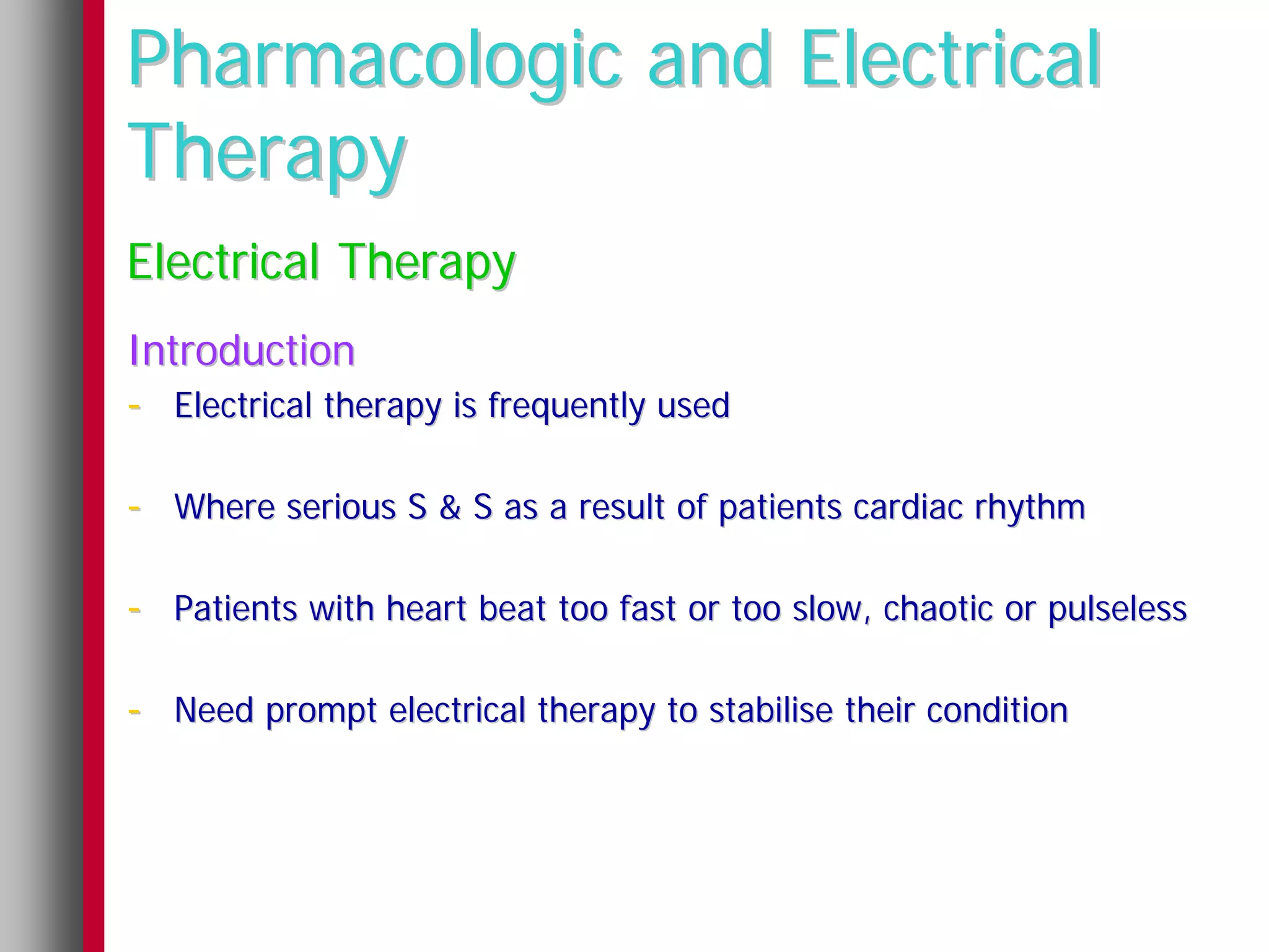 Pharmacologic and Electrical
Therapy
Electrical Therapy
Introduction
- Electrical therapy is frequently used

- Where serious S & S as a result of patients cardiac rhythm

- Patients with heart beat too fast or too slow, chaotic or pulseless

- Need prompt electrical therapy to stabilise their condition
 