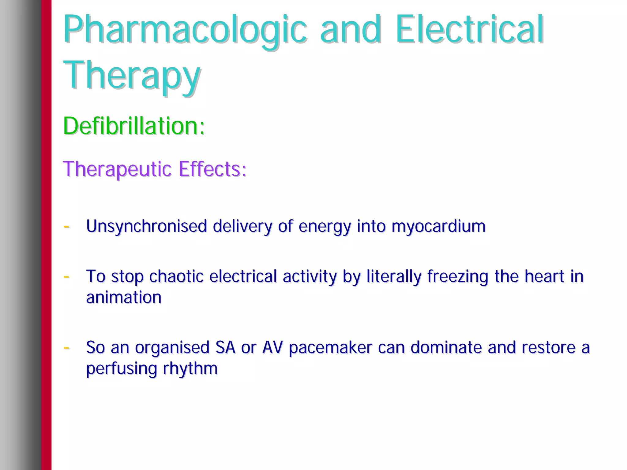 Pharmacologic and Electrical
Therapy
Defibrillation:
Therapeutic Effects:

- Unsynchronised delivery of energy into myocardium

- To stop chaotic electrical activity by literally freezing the heart in
   animation

- So an organised SA or AV pacemaker can dominate and restore a
   perfusing rhythm
 