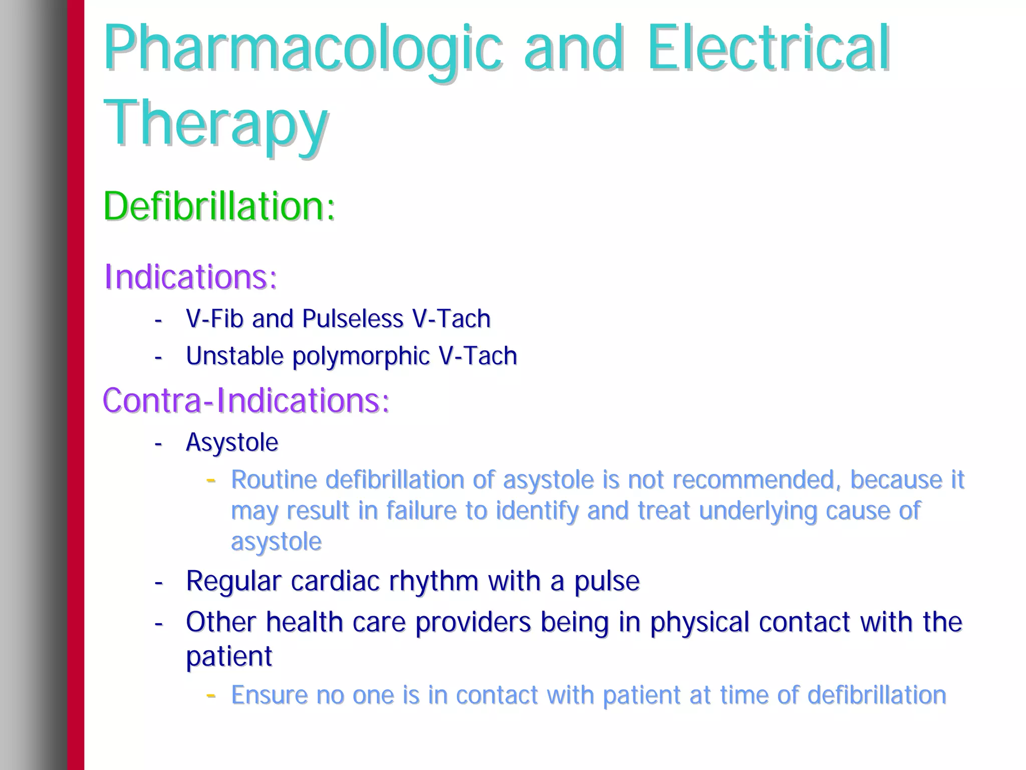 Pharmacologic and Electrical
Therapy
Defibrillation:
Indications:
   - V-Fib and Pulseless V-Tach
   - Unstable polymorphic V-Tach
Contra-Indications:
   - Asystole
      - Routine defibrillation of asystole is not recommended, because it
        may result in failure to identify and treat underlying cause of
        asystole
   - Regular cardiac rhythm with a pulse
   - Other health care providers being in physical contact with the
     patient
       - Ensure no one is in contact with patient at time of defibrillation
 