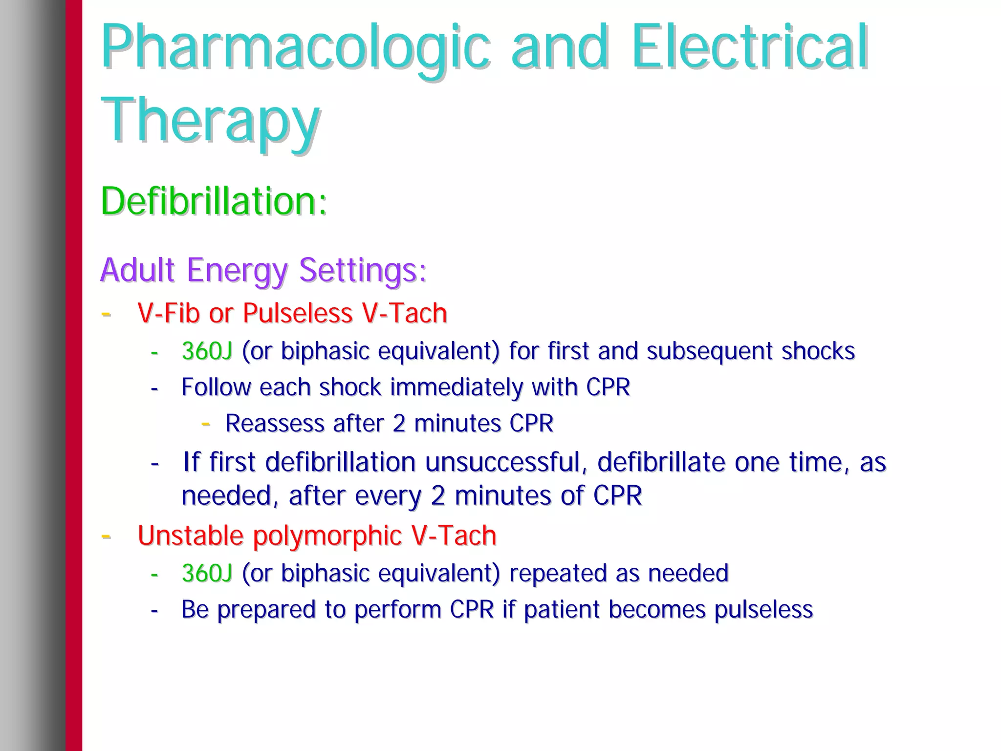 Pharmacologic and Electrical
Therapy
Defibrillation:
Adult Energy Settings:
- V-Fib or Pulseless V-Tach
     - 360J (or biphasic equivalent) for first and subsequent shocks
     - Follow each shock immediately with CPR
        - Reassess after 2 minutes CPR
     - If first defibrillation unsuccessful, defibrillate one time, as
       needed, after every 2 minutes of CPR
-   Unstable polymorphic V-Tach
     - 360J (or biphasic equivalent) repeated as needed
     - Be prepared to perform CPR if patient becomes pulseless
 