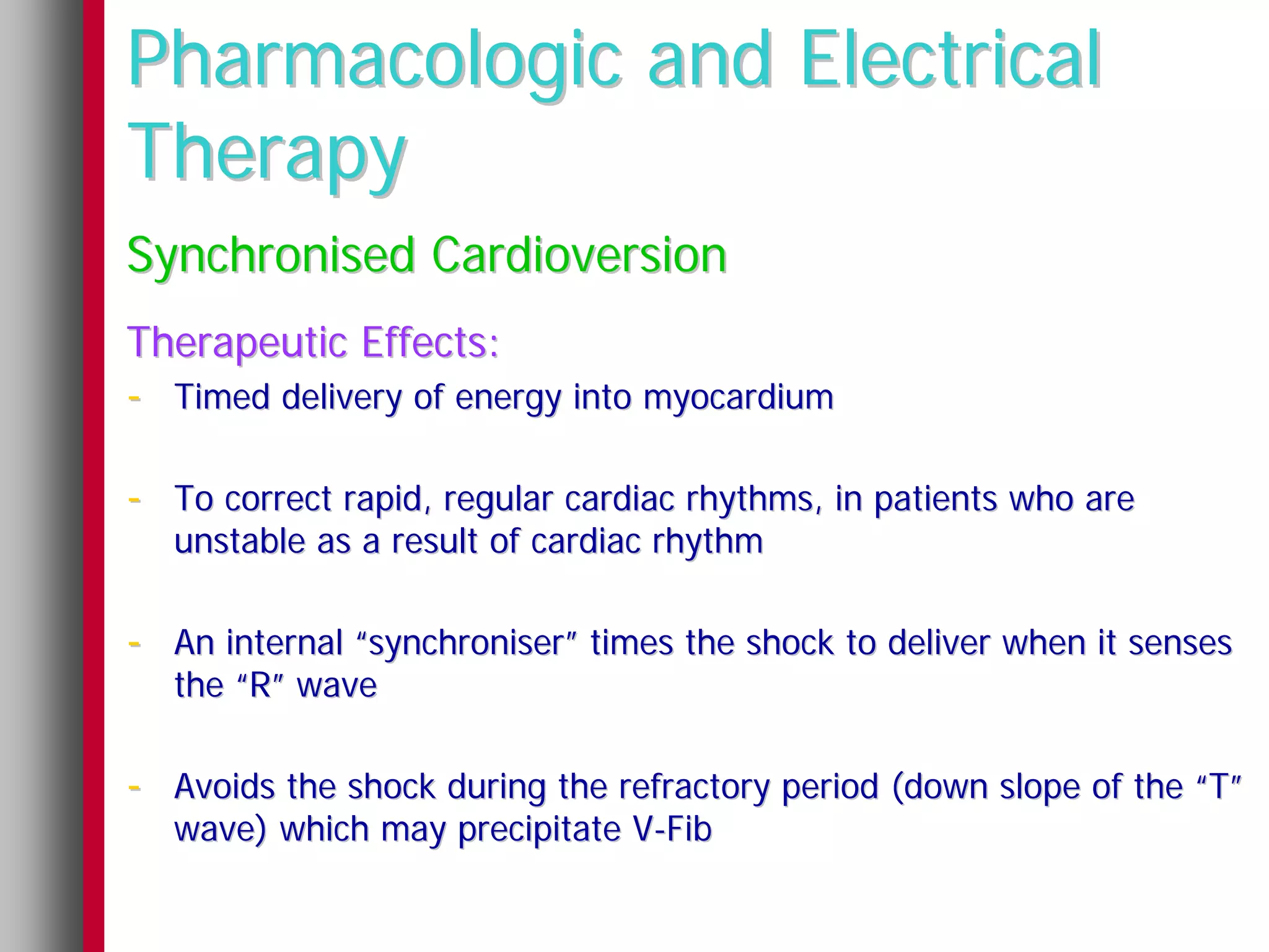 Pharmacologic and Electrical
Therapy
Synchronised Cardioversion
Therapeutic Effects:
- Timed delivery of energy into myocardium

- To correct rapid, regular cardiac rhythms, in patients who are
   unstable as a result of cardiac rhythm

- An internal “synchroniser” times the shock to deliver when it senses
   the “R” wave

- Avoids the shock during the refractory period (down slope of the “T”
   wave) which may precipitate V-Fib
 