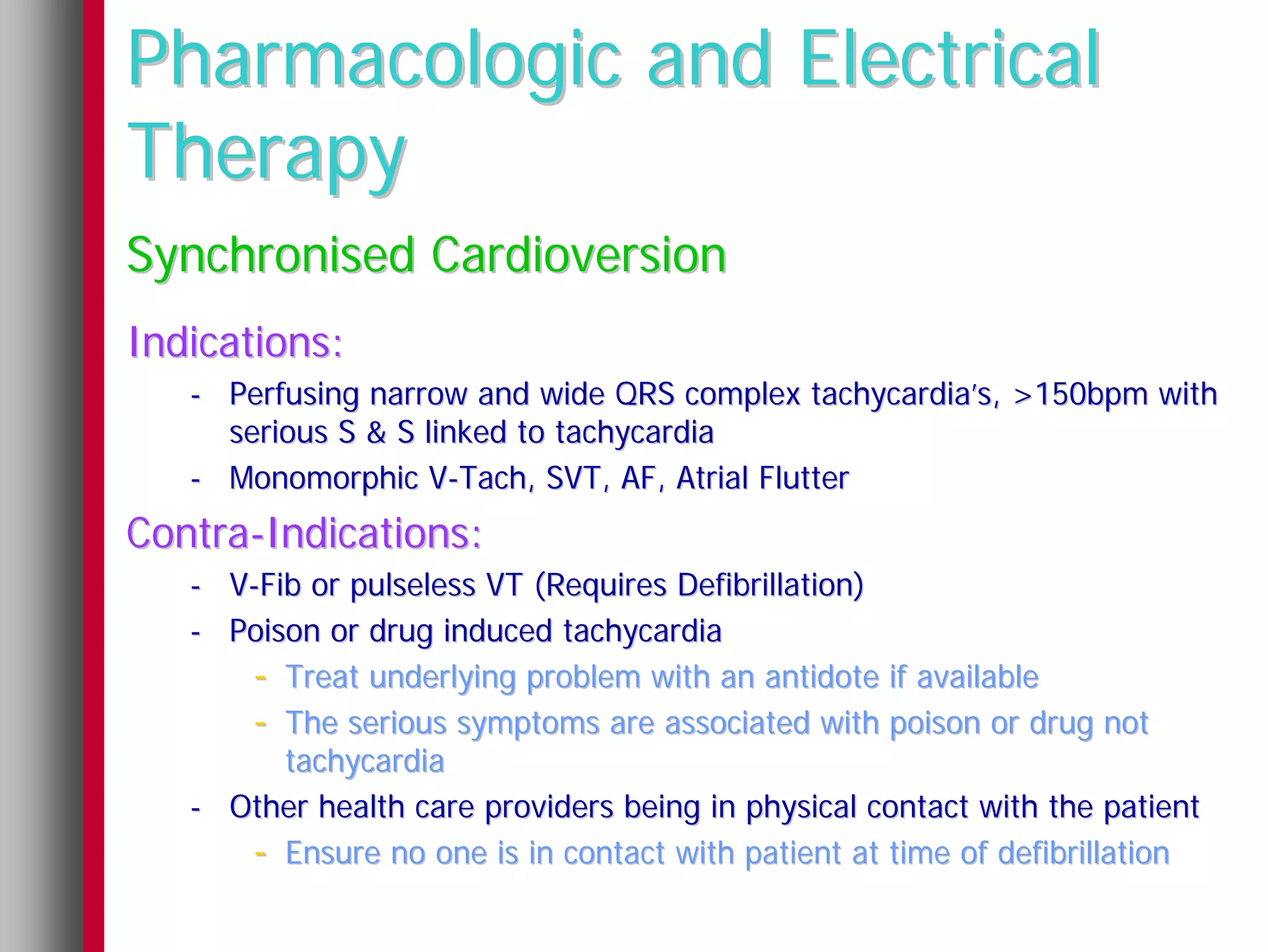 Pharmacologic and Electrical
Therapy
Synchronised Cardioversion
Indications:
   - Perfusing narrow and wide QRS complex tachycardia’s, >150bpm with
     serious S & S linked to tachycardia
   - Monomorphic V-Tach, SVT, AF, Atrial Flutter
Contra-Indications:
   - V-Fib or pulseless VT (Requires Defibrillation)
   - Poison or drug induced tachycardia
      - Treat underlying problem with an antidote if available
      - The serious symptoms are associated with poison or drug not
         tachycardia
   - Other health care providers being in physical contact with the patient
      - Ensure no one is in contact with patient at time of defibrillation
 