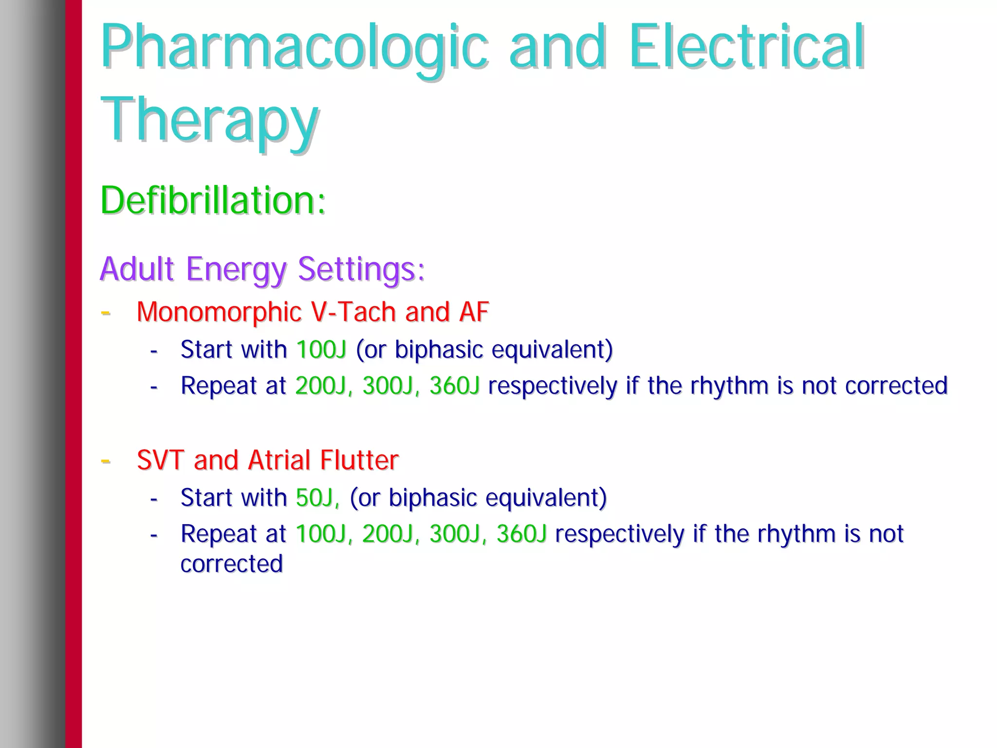 Pharmacologic and Electrical
Therapy
Defibrillation:
Adult Energy Settings:
- Monomorphic V-Tach and AF
   - Start with 100J (or biphasic equivalent)
   - Repeat at 200J, 300J, 360J respectively if the rhythm is not corrected


- SVT and Atrial Flutter
   - Start with 50J, (or biphasic equivalent)
   - Repeat at 100J, 200J, 300J, 360J respectively if the rhythm is not
     corrected
 