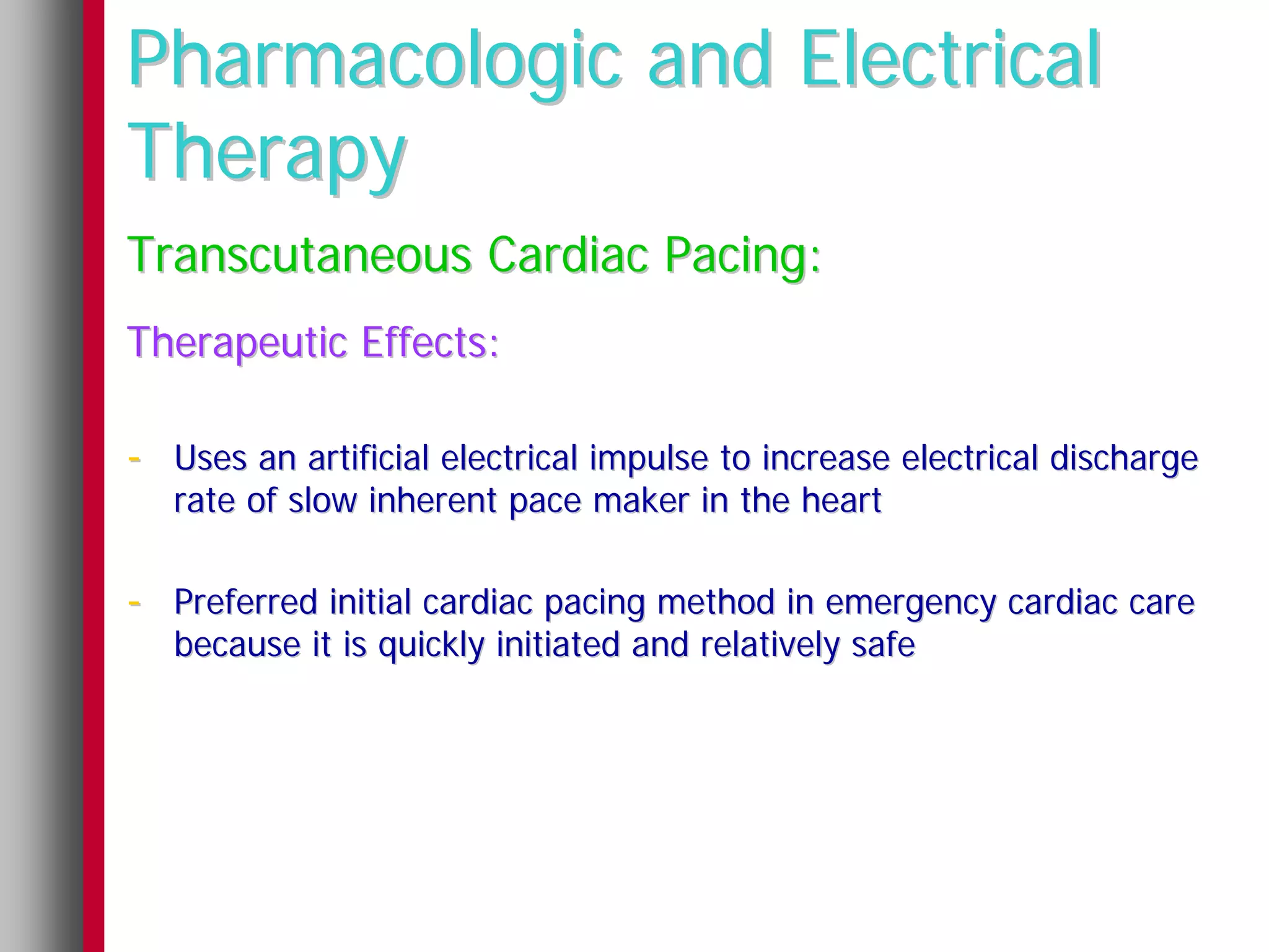 Pharmacologic and Electrical
Therapy
Transcutaneous Cardiac Pacing:
Therapeutic Effects:

- Uses an artificial electrical impulse to increase electrical discharge
   rate of slow inherent pace maker in the heart

- Preferred initial cardiac pacing method in emergency cardiac care
   because it is quickly initiated and relatively safe
 