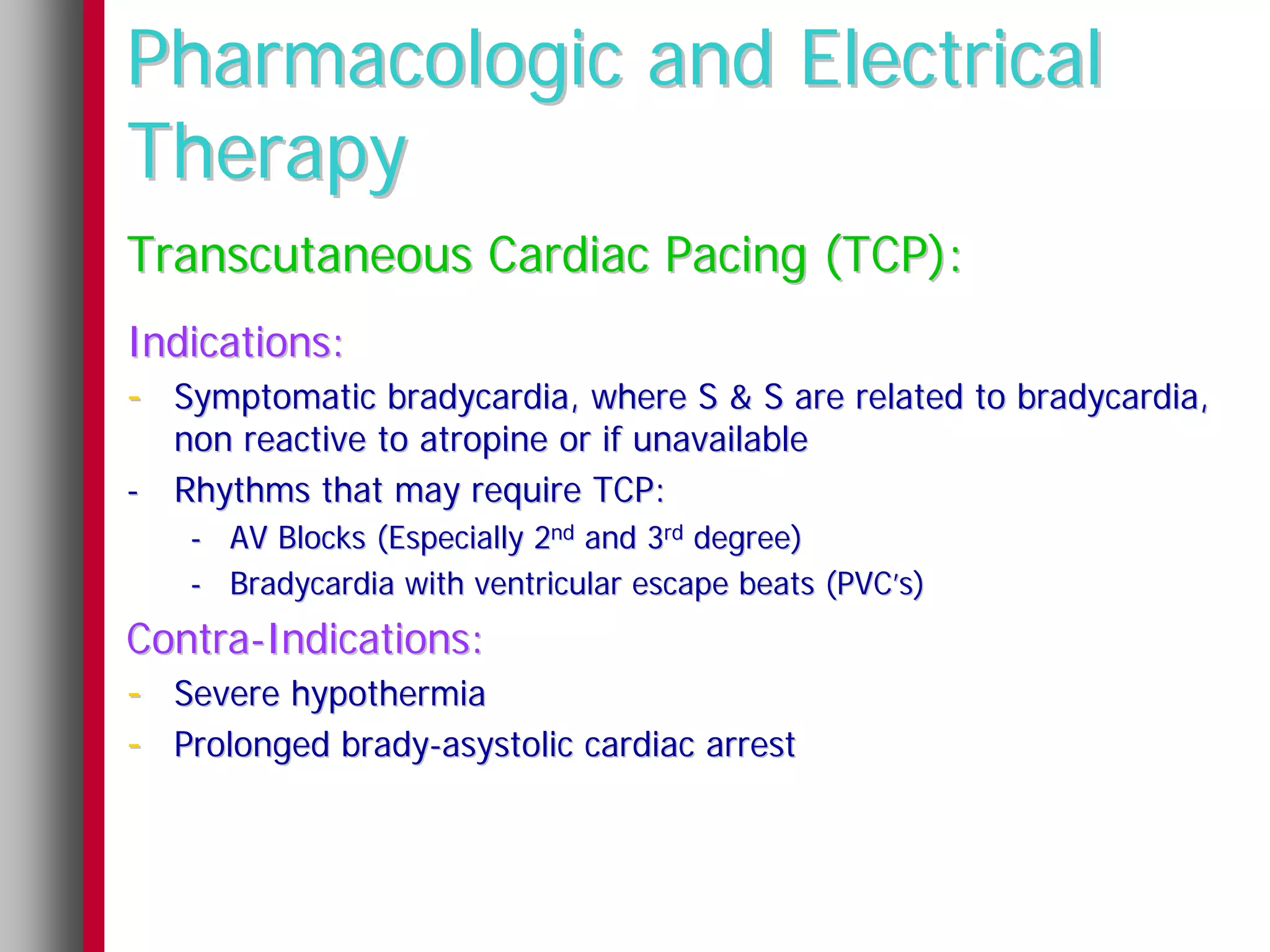 Pharmacologic and Electrical
Therapy
Transcutaneous Cardiac Pacing (TCP):
Indications:
- Symptomatic bradycardia, where S & S are related to bradycardia,
  non reactive to atropine or if unavailable
- Rhythms that may require TCP:
    - AV Blocks (Especially 2nd and 3rd degree)
    - Bradycardia with ventricular escape beats (PVC’s)
Contra-Indications:
- Severe hypothermia
- Prolonged brady-asystolic cardiac arrest
 