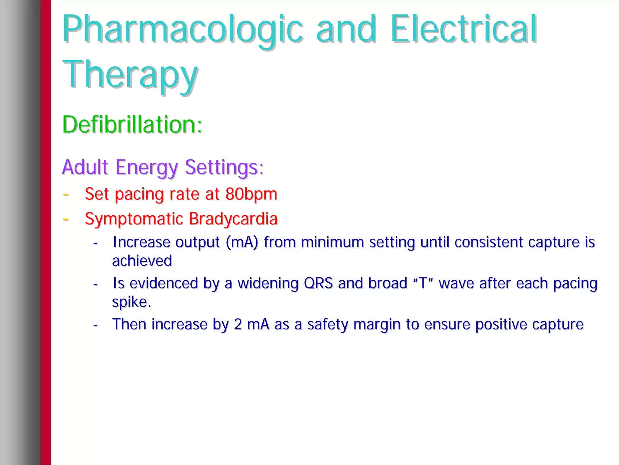 Pharmacologic and Electrical
Therapy
Defibrillation:
Adult Energy Settings:
- Set pacing rate at 80bpm
- Symptomatic Bradycardia
   - Increase output (mA) from minimum setting until consistent capture is
     achieved
   - Is evidenced by a widening QRS and broad “T” wave after each pacing
     spike.
   - Then increase by 2 mA as a safety margin to ensure positive capture
 