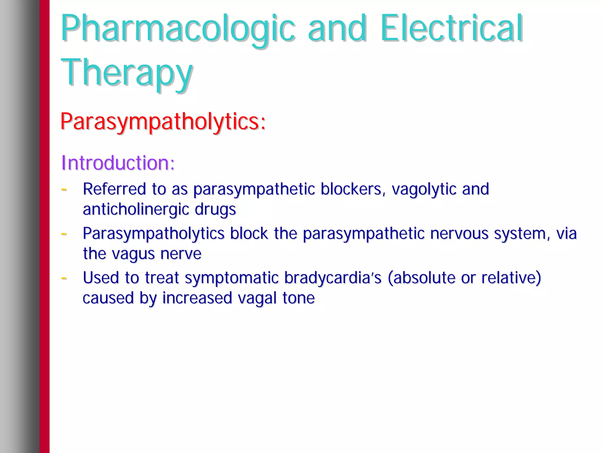 Pharmacologic and Electrical
Therapy
Parasympatholytics:
Introduction:
- Referred to as parasympathetic blockers, vagolytic and
    anticholinergic drugs
-   Parasympatholytics block the parasympathetic nervous system, via
    the vagus nerve
-   Used to treat symptomatic bradycardia’s (absolute or relative)
    caused by increased vagal tone
 