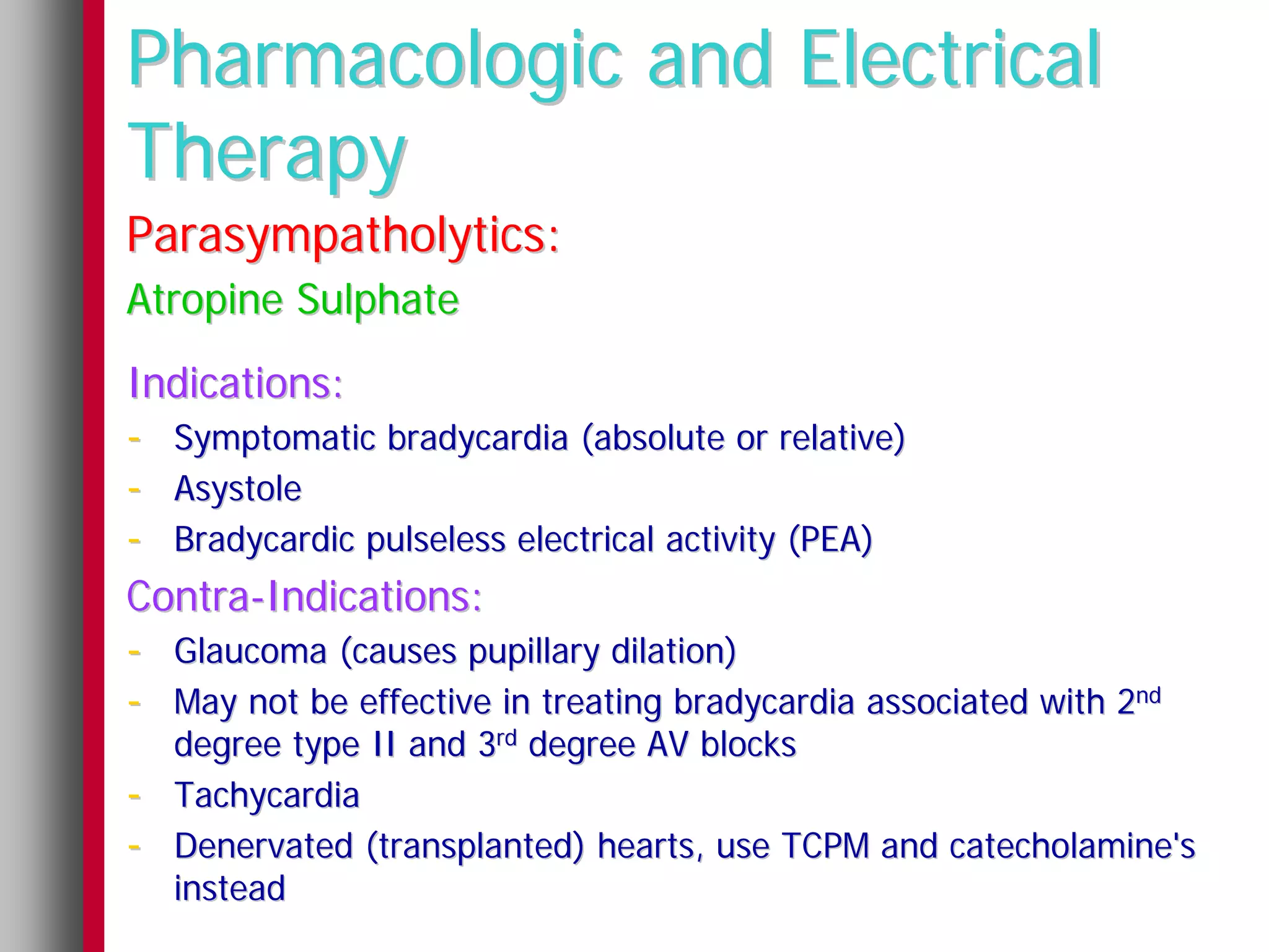 Pharmacologic and Electrical
Therapy
Parasympatholytics:
Atropine Sulphate
Indications:
- Symptomatic bradycardia (absolute or relative)
- Asystole
- Bradycardic pulseless electrical activity (PEA)
Contra-Indications:
- Glaucoma (causes pupillary dilation)
- May not be effective in treating bradycardia associated with 2nd
    degree type II and 3rd degree AV blocks
-   Tachycardia
-   Denervated (transplanted) hearts, use TCPM and catecholamine's
    instead
 