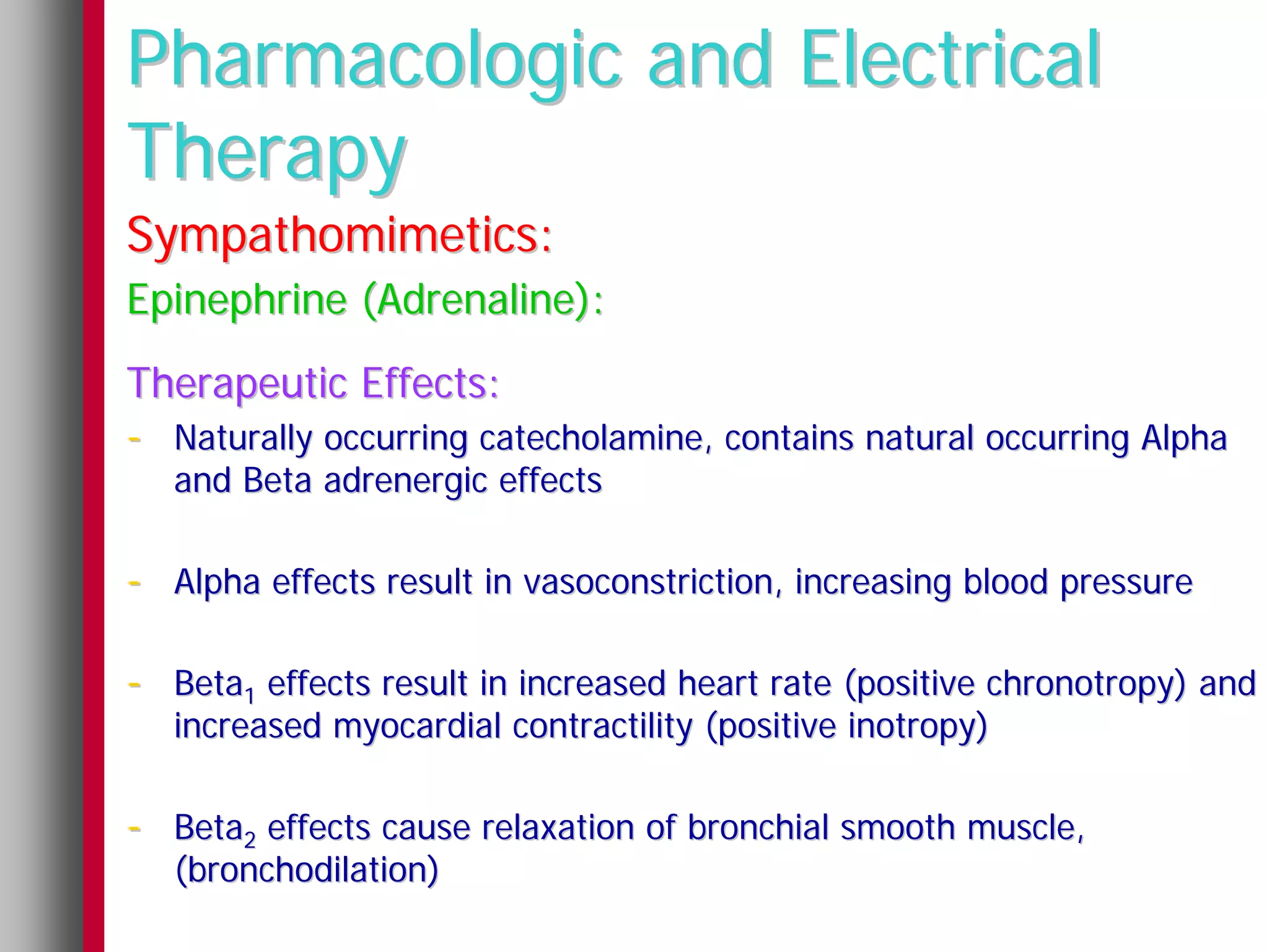 Pharmacologic and Electrical
Therapy
Sympathomimetics:
Epinephrine (Adrenaline):
Therapeutic Effects:
- Naturally occurring catecholamine, contains natural occurring Alpha
   and Beta adrenergic effects

- Alpha effects result in vasoconstriction, increasing blood pressure

- Beta1 effects result in increased heart rate (positive chronotropy) and
   increased myocardial contractility (positive inotropy)

- Beta2 effects cause relaxation of bronchial smooth muscle,
   (bronchodilation)
 