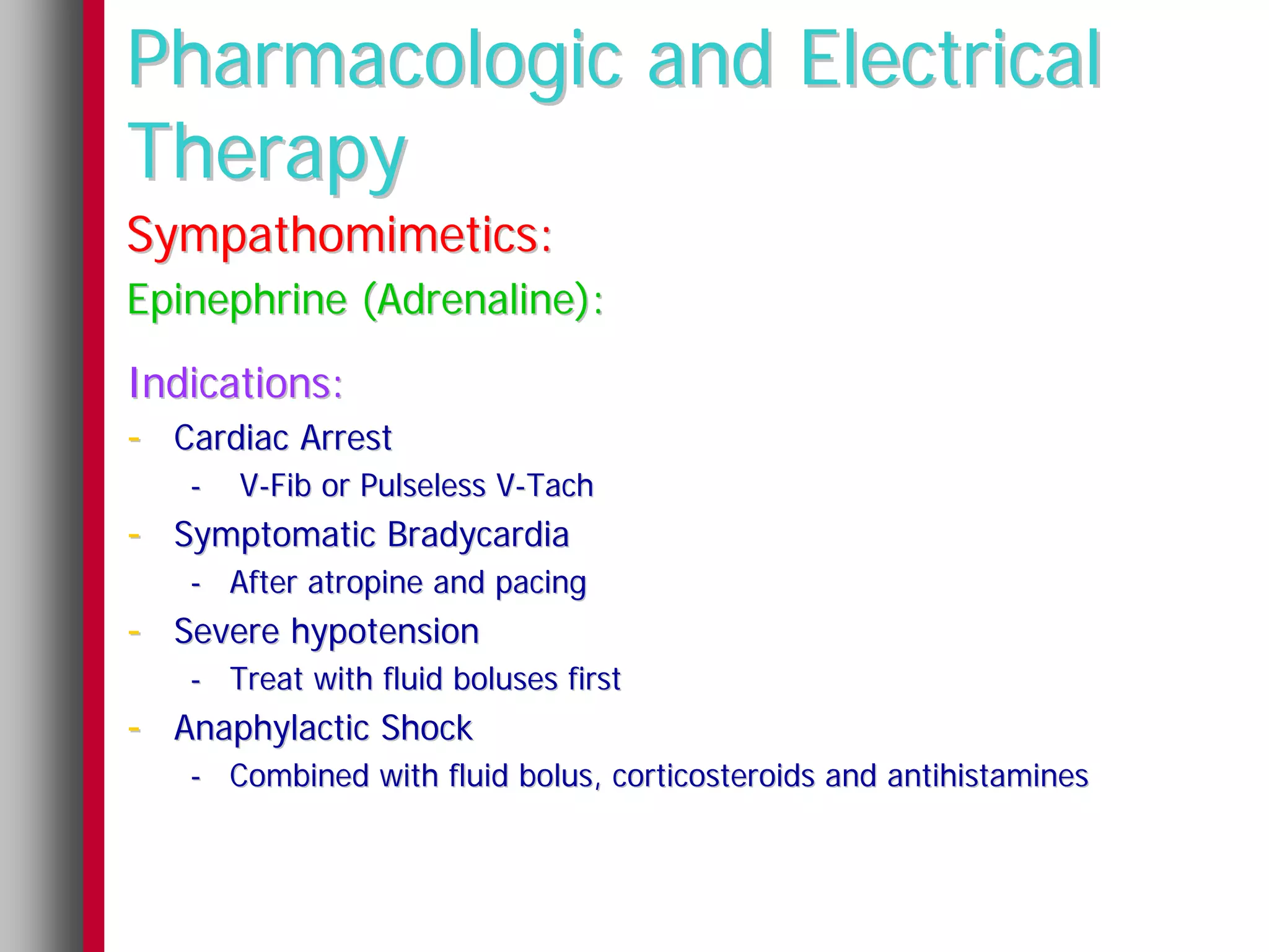 Pharmacologic and Electrical
Therapy
Sympathomimetics:
Epinephrine (Adrenaline):
Indications:
- Cardiac Arrest
   -   V-Fib or Pulseless V-Tach
- Symptomatic Bradycardia
   - After atropine and pacing
- Severe hypotension
   - Treat with fluid boluses first
- Anaphylactic Shock
   - Combined with fluid bolus, corticosteroids and antihistamines
 