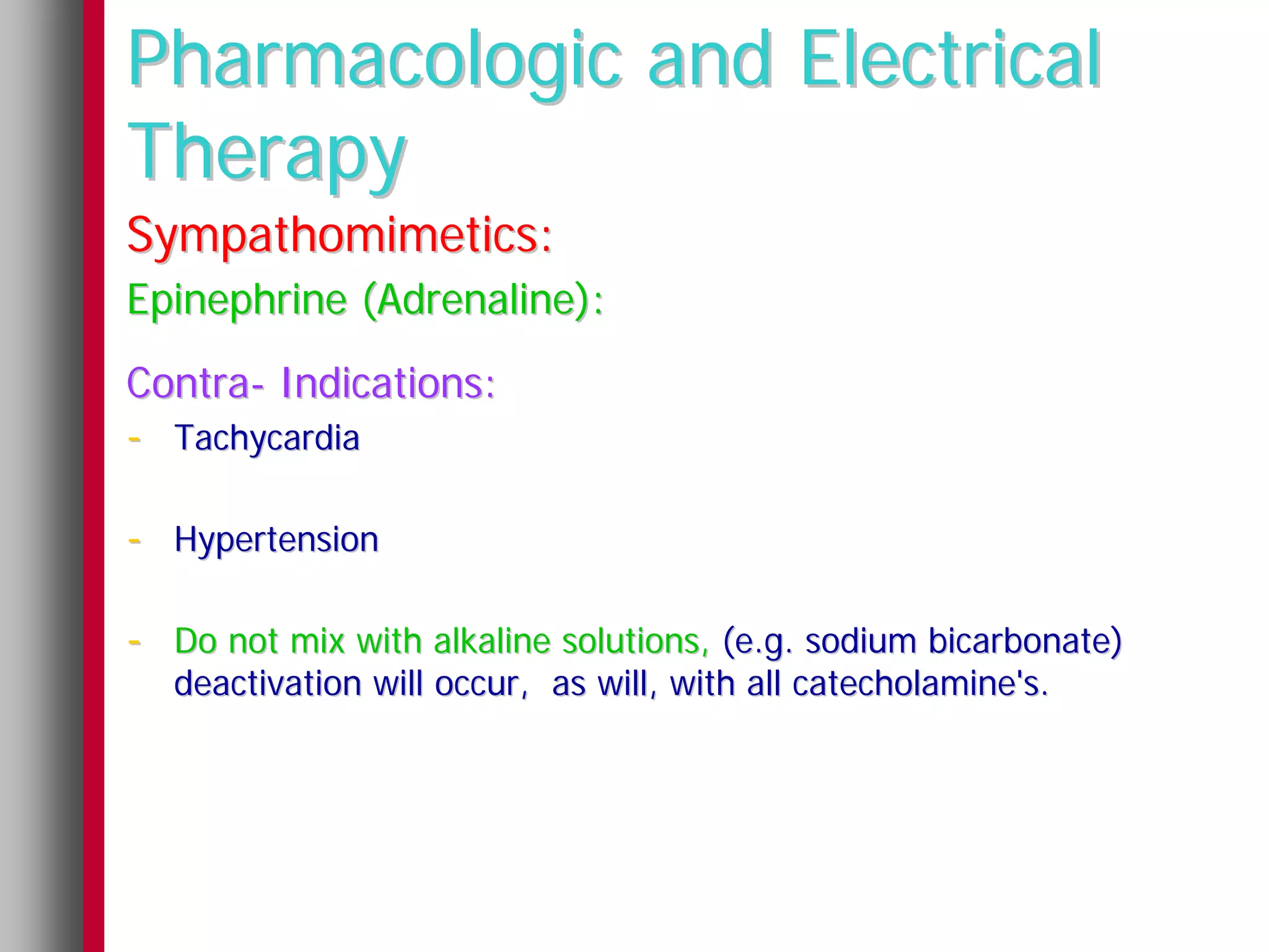 Pharmacologic and Electrical
Therapy
Sympathomimetics:
Epinephrine (Adrenaline):
Contra- Indications:
- Tachycardia

- Hypertension

- Do not mix with alkaline solutions, (e.g. sodium bicarbonate)
   deactivation will occur, as will, with all catecholamine's.
 