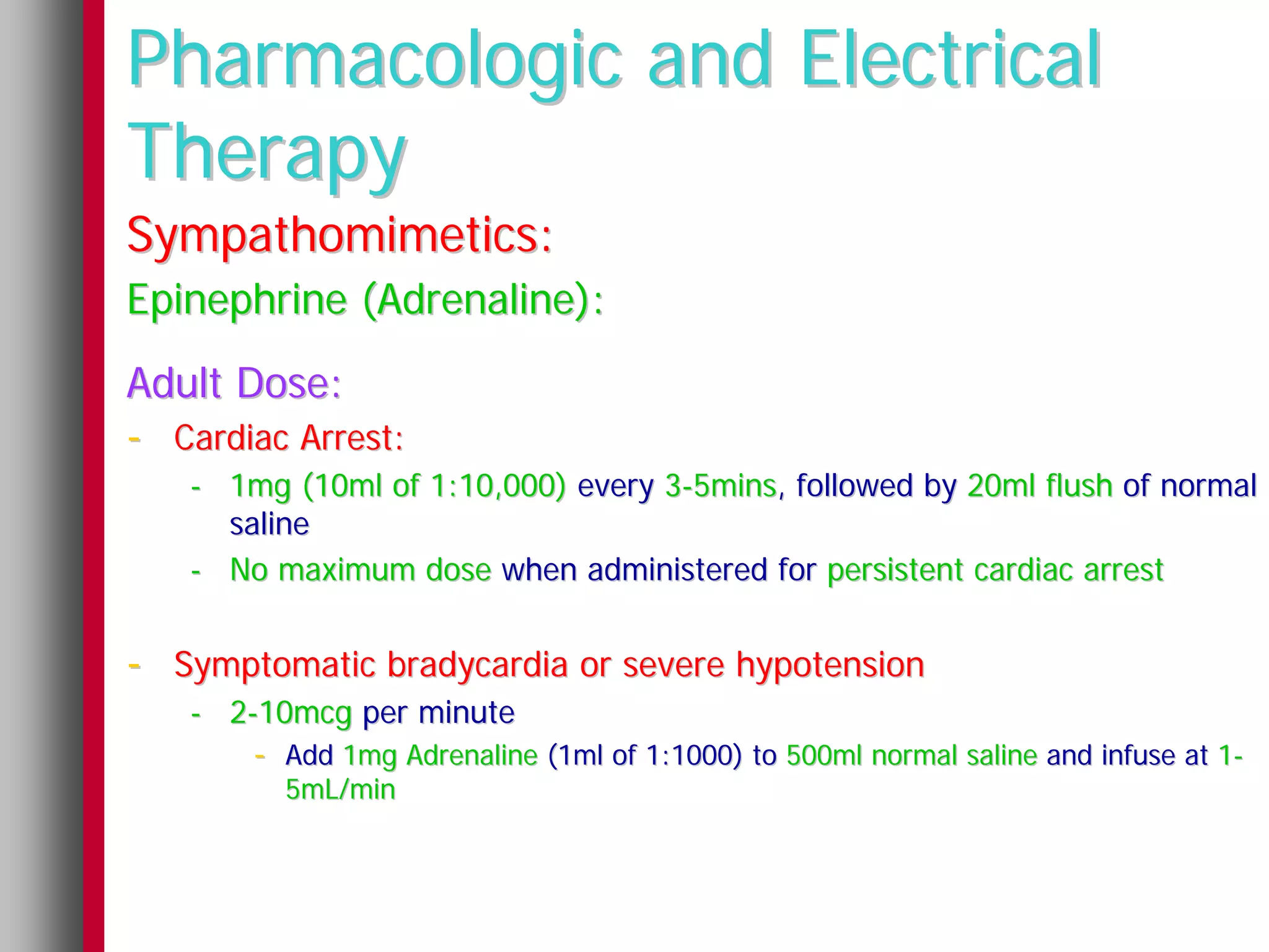 Pharmacologic and Electrical
Therapy
Sympathomimetics:
Epinephrine (Adrenaline):
Adult Dose:
- Cardiac Arrest:
   - 1mg (10ml of 1:10,000) every 3-5mins, followed by 20ml flush of normal
     saline
   - No maximum dose when administered for persistent cardiac arrest


- Symptomatic bradycardia or severe hypotension
   - 2-10mcg per minute
       - Add 1mg Adrenaline (1ml of 1:1000) to 500ml normal saline and infuse at 1-
         5mL/min
 