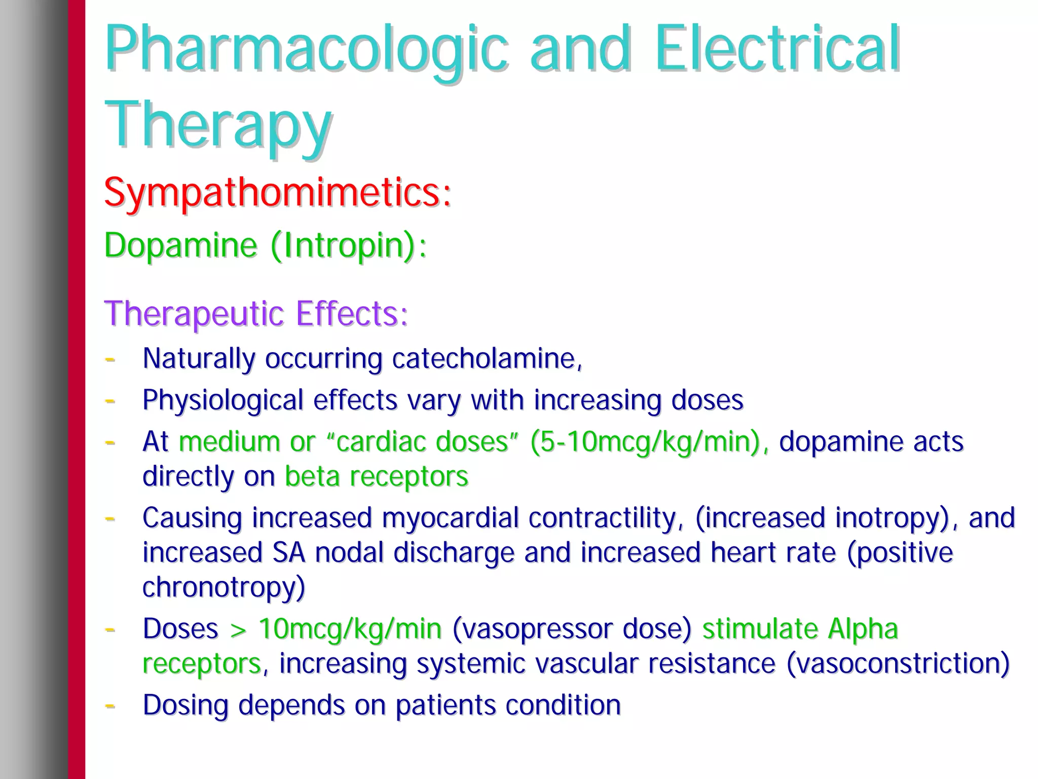 Pharmacologic and Electrical
Therapy
Sympathomimetics:
Dopamine (Intropin):
Therapeutic Effects:
- Naturally occurring catecholamine,
- Physiological effects vary with increasing doses
- At medium or “cardiac doses” (5-10mcg/kg/min), dopamine acts
    directly on beta receptors
-   Causing increased myocardial contractility, (increased inotropy), and
    increased SA nodal discharge and increased heart rate (positive
    chronotropy)
-   Doses > 10mcg/kg/min (vasopressor dose) stimulate Alpha
    receptors, increasing systemic vascular resistance (vasoconstriction)
-   Dosing depends on patients condition
 