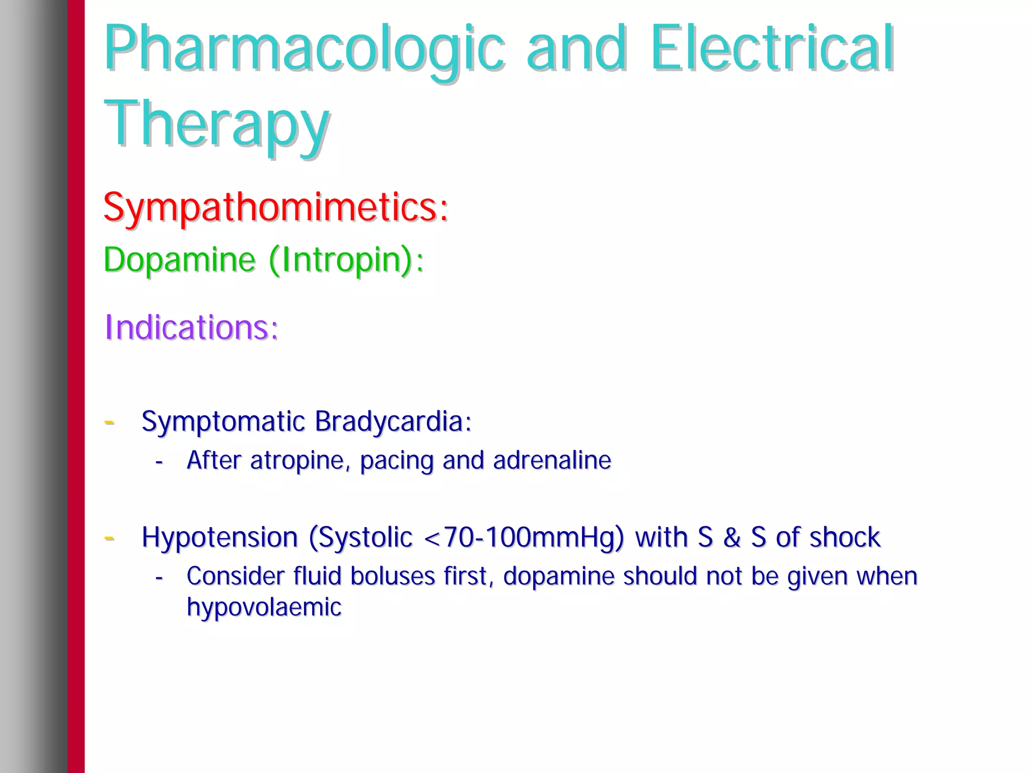 Pharmacologic and Electrical
Therapy
Sympathomimetics:
Dopamine (Intropin):
Indications:

- Symptomatic Bradycardia:
   - After atropine, pacing and adrenaline


- Hypotension (Systolic <70-100mmHg) with S & S of shock
   - Consider fluid boluses first, dopamine should not be given when
     hypovolaemic
 